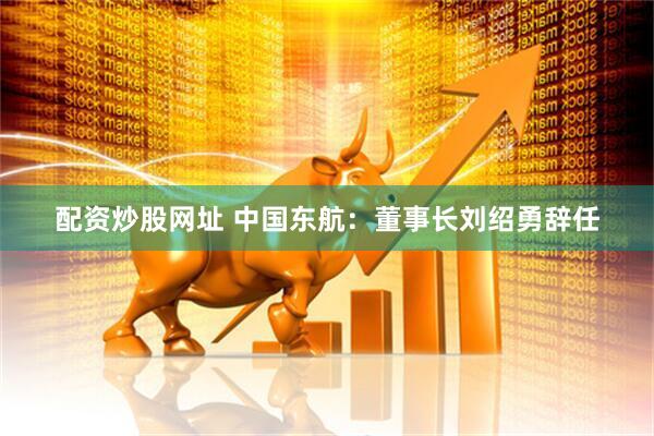 配资炒股网址 中国东航：董事长刘绍勇辞任
