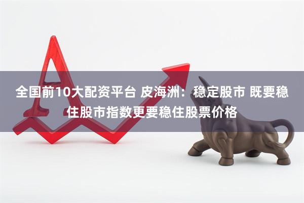 全国前10大配资平台 皮海洲：稳定股市 既要稳住股市指数更要稳住股票价格