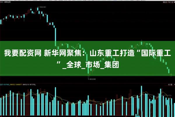 我要配资网 新华网聚焦：山东重工打造“国际重工”_全球_市场_集团
