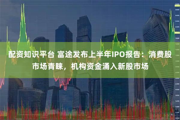 配资知识平台 富途发布上半年IPO报告：消费股市场青睐，机构资金涌入新股市场