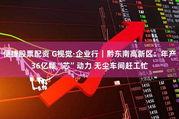 便捷股票配资 G视觉·企业行｜黔东南高新区：年产36亿颗“芯”动力 无尘车间赶工忙