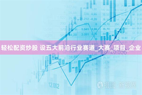 轻松配资炒股 设五大前沿行业赛道_大赛_项目_企业