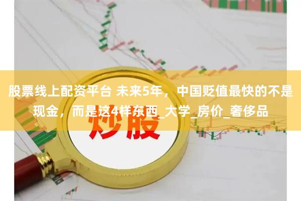 股票线上配资平台 未来5年，中国贬值最快的不是现金，而是这4样东西_大学_房价_奢侈品