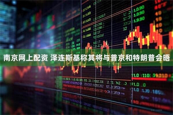 南京网上配资 泽连斯基称其将与普京和特朗普会晤