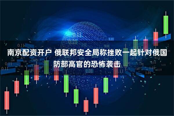 南京配资开户 俄联邦安全局称挫败一起针对俄国防部高官的恐怖袭击