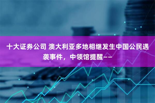 十大证券公司 澳大利亚多地相继发生中国公民遇袭事件，中领馆提醒——