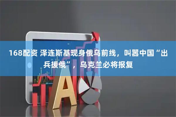 168配资 泽连斯基现身俄乌前线，叫嚣中国“出兵援俄”，乌克兰必将报复