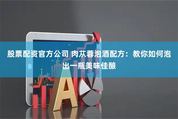 股票配资官方公司 肉苁蓉泡酒配方：教你如何泡出一瓶美味佳酿