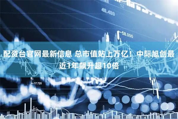 配资台官网最新信息 总市值站上万亿！中际旭创最近1年飙升超10倍